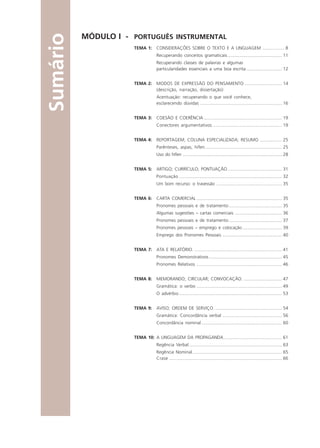 MÓDULO I - PORTUGUÊS INSTRUMENTAL
TEMA 1: CONSIDERAÇÕES SOBRE O TEXTO E A LINGUAGEM .................. 8
Recuperando conceitos gramaticais............................................ 11
Recuperando classes de palavras e algumas
particularidades essenciais a uma boa escrita............................. 12
TEMA 2: MODOS DE EXPRESSÃO DO PENSAMENTO .............................. 14
(descrição, narração, dissertação)
Acentuação: recuperando o que você conhece,
esclarecendo dúvidas .................................................................. 16
TEMA 3: COESÃO E COERÊNCIA ............................................................... 19
Conectores argumentativos ........................................................ 19
TEMA 4: REPORTAGEM; COLUNA ESPECIALIZADA; RESUMO .................. 25
Parênteses, aspas, hífen .............................................................. 25
Uso do hífen ................................................................................ 28
TEMA 5: ARTIGO; CURRÍCULO; PONTUAÇÃO............................................ 31
Pontuação ................................................................................... 32
Um bom recurso: o travessão ..................................................... 35
TEMA 6: CARTA COMERCIAL ..................................................................... 35
Pronomes pessoais e de tratamento........................................... 35
Algumas sugestões – cartas comerciais ...................................... 36
Pronomes pessoais e de tratamento........................................... 37
Pronomes pessoais – emprego e colocação ................................ 39
Emprego dos Pronomes Pessoais ................................................ 40
TEMA 7: ATA E RELATÓRIO. ....................................................................... 41
Pronomes Demonstrativos........................................................... 45
Pronomes Relativos ..................................................................... 46
TEMA 8: MEMORANDO; CIRCULAR; CONVOCAÇÃO. ............................... 47
Gramática: o verbo ..................................................................... 49
O advérbio ................................................................................... 53
TEMA 9: AVISO; ORDEM DE SERVIÇO. ...................................................... 54
Gramática: Concordância verbal ................................................ 56
Concordância nominal ................................................................. 60
TEMA 10: A LINGUAGEM DA PROPAGANDA ............................................... 61
Regência Verbal........................................................................... 63
Regência Nominal ........................................................................ 65
Crase ........................................................................................... 66
Sumário
Comunicação Aluno.p65 27/3/2007, 10:415
 