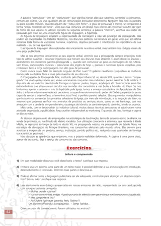 62
A palavra “comunicar” vem de “comunicare” que significa tornar algo que sabemos, sentimos ou pensamos,
comum aos outros. Ou seja, qualquer ato de comunicação pressupõe proselitismo. Ninguém fala para as paredes
ou para ouvidos moucos. Quando alguém diz “estou com fome”, o grau de persuasão é menor, se comparado à
forma “estou morrendo de fome”, visto que essa comunica um desejo mais intenso de convencer o outro do vigor
da fome do que aquela. O aditivo injetado na segunda sentença, a palavra “morrer”, acentua seu poder de
persuasão por meio de uma importante figura de linguagem, a hipérbole.
As figuras de linguagem ampliam a expressividade da mensagem e não são privilégio da propaganda. Elas
podem ser encontradas nos tratados filosóficos, nos discursos políticos, na literatura em geral, visto que, em última
instância toda forma de expressão humana, repetimos, objetiva persuadir o interlocutor da importância de sua
realidade – ou de sua aparência.
E as figuras de linguagem são exploradas não unicamente na esfera verbal, mas também nos códigos visuais de
uma peça publicitária.
Mas se nos ativermos unicamente ao seu aspecto verbal, veremos que a propaganda sempre empregou todo
tipo de aditivo suasório – recursos lingüísticos que tornam seu discurso mais atraente. É assim desde os arautos –
ascendentes dos modernos garotos-propaganda –, quando iam comunicar ao povo as mensagens do rei. Utiliza-
vam trovas, composições musicais – precursoras dos jingles de hoje –, poesias e narrativas épicas, epopéias, pois
conheciam bem a força da linguagem com alto grau de persuasão.
Quem nunca ouviu falar do exemplo singular de Don Juan? O galante cavalheiro conquistava as mulheres
menos pela sua beleza física e mais pela maestria de seu discurso.
O Congregatio de Propaganda Fide, instituído pelo Papa Urbano VI, no século XVII, quando o termo “propa-
ganda” foi usado pela primeira vez, visava unicamente conquistar mais indivíduos para o exercício da fé católica. E
dispunha de um exército talentoso de formigas e cigarras: padres, bispos, arcebispos etc. Suas técnicas eram tão
extraordinárias que atravessaram séculos nos sermões dos sacerdotes e nas bulas e homilias do Papa. Se nos
limitarmos apenas a apontar o uso da hipérbole pela Igreja, temos a ameaça assustadora do Apocalipese de São
João, o inferno ardente reservado aos pecadores, o superdimensionamento do poder do Diabo que parece às vezes
capaz de vencer o próprio Deus, o temerário Juízo Final, o perfeito paraíso celestial. São argumentos manipulativos
que buscam nos convencer dos preceitos salvadores da Igreja, por meio da intimidação, e da negação do éden, os
mesmos que podemos verificar nos anúncios de produtos ou serviços atuais, como os net bankings, que nos
ameaçam com a perda de tempo e dinheiro, os perigos do trânsito, os contratempos do caminho, se não os usamos.
Mais tarde, com o desabrochar da indústria cultural, muitas dessas técnicas persuasivas se aglutinaram numa
atividade organizada, a publicidade, força auxiliar indispensável ao marketing. É quando, de fato, formiga e cigarra
se dão as mãos.
As técnicas de persuasão são empregadas nas estratégias de doutrinação, tanto de esquerda como de direita, na
venda de produtos, ou na difusão do ideário socialista. Sua utilização consciente e sistêmica, que remonta à Idade
Média, se reproduz ao longo de todo o século XX, na propaganda nazista, na propaganda do Estado Novo, na
estratégia de divulgação do Milagre Brasileiro, nas campanhas eleitorais pelo mundo afora. Elas servem para
auratizar a imagem de um produto, serviço, instituição, partido político etc., realçando suas qualidades de formiga
(características positivas).
Não são pois as aparências que enganam, mas a própria realidade deformada. A cigarra é uma prova disso,
apesar de seu canto. Seja a serviço do consumo ou das comunas.
Leitura e compreensão
1) Em que modalidade discursiva você classificaria o texto? Justifique sua resposta.
2) Embora seja um excerto, uma parte de um texto maior, é possível delimitar a sua estruturação em introdução,
desenvolvimento e conclusão. Delimite essas partes e descreva-as.
3) Pode-se afirmar sobre a linguagem publicitária ser ela adequada, construída para alcançar um objetivo especí-
fico? Sim ou não? Justifique sua resposta.
4) Leia atentamente esse diálogo apresentado em nossas emissoras de rádio, representado por um casal japonês
com sotaque bastante carregado.
– Mulher, aonde você vai?
– Vou sair com minhas amigas. Aquela porcaria de televisão sem garantia que você comprou está quebrada.
– Mas comporte-se, viu?
– Ah! Agora você quer garantia, hein, Toshiro?!
Um voz em off conclui a propaganda: – Semp Toshiba…
Quais recursos de convencimento foram utilizados no anúncio?
Comunicação Aluno.p65 27/3/2007, 10:4162
 