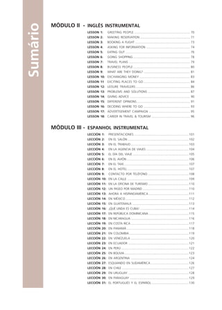 MÓDULO II - INGLÊS INSTRUMENTAL
LESSON 1: GREETING PEOPLE ................................................................. 70
LESSON 2: MAKING RESERVATION .......................................................... 71
LESSON 3: BOOKING A FLIGHT ................................................................ 73
LESSON 4: ASKING FOR INFORMATION ................................................... 74
LESSON 5: EATING OUT ........................................................................... 76
LESSON 6: GOING SHOPPING .................................................................. 78
LESSON 7: TRAVEL PLANS ....................................................................... 79
LESSON 8: BUSINESS PEOPLE .................................................................. 80
LESSON 9: WHAT ARE THEY DOING? ...................................................... 81
LESSON 10: EXCHANGING MONEY ........................................................... 83
LESSON 11 EXCITING PLACES TO GO ...................................................... 84
LESSON 12: LEISURE TRAVELERS ............................................................... 86
LESSON 13: PROBLEMS AND SOLUTIONS ................................................. 87
LESSON 14: GIVING ADVICE ...................................................................... 90
LESSON 15: DIFFERENT OPINIONS.............................................................. 91
LESSON 16: DECIDING WHERE TO GO ...................................................... 93
LESSON 17: ADVERTISEMENT CAMPAIGN ................................................ 95
LESSON 18: CAREER IN TRAVEL & TOURISM ............................................. 96
MÓDULO III - ESPANHOL INSTRUMENTAL
LECCIÓN 1: PRESENTACIONES ............................................................... 101
LECCIÓN 2: EN EL SALÓN....................................................................... 102
LECCIÓN 3: EN EL TRABAJO ................................................................... 103
LECCIÓN 4: EN LA AGENCIA DE VIAJES ................................................. 104
LECCIÓN 5: EL DÍA DEL VIAJE ................................................................. 105
LECCIÓN 6: EN EL AVIÓN........................................................................ 106
LECCIÓN 7: EN EL TAXI ........................................................................... 107
LECCIÓN 8: EN EL HOTEL ....................................................................... 107
LECCIÓN 9: CONTACTO POR TELÉFONO ............................................... 108
LECCIÓN 10: EN LA CALLE ....................................................................... 109
LECCIÓN 11: EN LA OFICINA DE TURISMO ............................................... 110
LECCIÓN 12: UN PASEO POR MADRID ..................................................... 110
LECCIÓN 13: AHORA A HISPANOAMÉRICA .............................................. 111
LECCIÓN 14: EN MÉXICO ......................................................................... 112
LECCIÓN 15: EN GUATEMALA ................................................................. 113
LECCIÓN 16: ¡QUÉ LINDA ES CUBA! ........................................................ 114
LECCIÓN 17: EN REPÚBLICA DOMINICANA .............................................. 115
LECCIÓN 18: EN NICARAGUA ................................................................... 116
LECCIÓN 19: EN COSTA RICA ................................................................... 117
LECCIÓN 20: EN PANAMÁ ........................................................................ 118
LECCIÓN 21: EN COLOMBIA..................................................................... 119
LECCIÓN 22: EN VENEZUELA ................................................................... 120
LECCIÓN 23: EN ECUADOR ...................................................................... 121
LECCIÓN 24: EN PERÚ .............................................................................. 122
LECCIÓN 25: EN BOLIVIA .......................................................................... 123
LECCIÓN 26: EN ARGENTINA ................................................................... 124
LECCIÓN 27: ESQUIANDO EN SUDAMÉRICA ............................................ 126
LECCIÓN 28: EN CHILE ............................................................................. 127
LECCIÓN 29: EN URUGUAY ...................................................................... 128
LECCIÓN 30: EN PARAGUAY .................................................................... 129
LECCIÓN 31: EL PORTUGUÉS Y EL ESPAÑOL ........................................... 130
Sumário
Comunicação Aluno.p65 27/3/2007, 10:416
 
