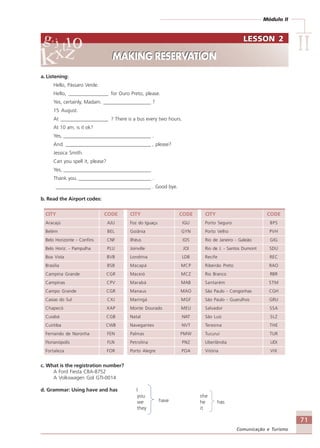 Módulo II
IIIIIIIIII
71
Comunicação e Turismo
a. Listening:
Hello, Pássaro Verde.
Hello, ________________ for Ouro Preto, please.
Yes, certainly, Madam. ___________________ ?
15 August.
At ___________________ ? There is a bus every two hours.
At 10 am, is it ok?
Yes, ___________________________________ .
And __________________________________ , please?
Jessica Smith.
Can you spell it, please?
Yes, ___________________________________
Thank you. _____________________________ .
______________________________________ . Good bye.
b. Read the Airport codes:
CITY CODE CITY CODE CITY CODE
Aracajú AJU Foz do Iguaçu IGU Porto Seguro BPS
Belém BEL Goiânia GYN Porto Velho PVH
Belo Horizonte - Confins CNF Ilhéus IOS Rio de Janeiro - Galeão GIG
Belo Horiz. - Pampulha PLU Joinville JOI Rio de J. - Santos Dumont SDU
Boa Vista BVB Londrina LDB Recife REC
Brasilia BSB Macapá MCP Ribeirão Preto RAO
Campina Grande CGR Maceió MCZ Rio Branco RBR
Campinas CPV Marabá MAB Santarém STM
Campo Grande CGR Manaus MAO São Paulo - Congonhas CGH
Caxias do Sul CXJ Maringá MGF São Paulo - Guarulhos GRU
Chapecó XAP Monte Dourado MEU Salvador SSA
Cuiabá CGB Natal NAT São Luiz SLZ
Curitiba CWB Navegantes NVT Teresina THE
Fernando de Noronha FEN Palmas PMW Tucuruí TUR
Florianópolis FLN Petrolina PNZ Uberlândia UDI
Fortaleza FOR Porto Alegre POA Vitória VIX
c. What is the registration number?
A Ford Fiesta CBA-8752
A Volkswagen Gol GTI-0014
d. Grammar: Using have and has I
you she
we have he has
they it
LESSON 2
MAKING RESERVATION
LESSON 2
MAKING RESERVATION
Comunicação Aluno.p65 27/3/2007, 10:4171
 