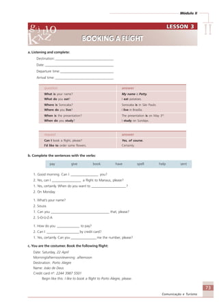 Módulo II
IIIIIIIIII
73
Comunicação e Turismo
a. Listening and complete:
Destination:__________________________________
Date: ________________________________________
Departure time:_______________________________
Arrival time: __________________________________
question answer
What is your name? My name is Patty.
What do you eat? I eat potatoes.
Where is Sorocaba? Sorocaba is in São Paulo.
Where do you live? I live in Brasília.
When is the presentation? The presentation is on May 3rd
.
When do you study? I study on Sundays.
request answer
Can I book a flight, please? Yes, of course.
I’d like to order some flowers. Certainly.
b. Complete the sentences with the verbs:
pay give book have spell help sent
1. Good morning. Can I ________________ you?
2. Yes, can I _________________ a flight to Manaus, please?
1. Yes, certainly. When do you want to ____________________ ?
2. On Monday.
1. What’s your name?
2. Souza.
1. Can you __________________________________ that, please?
2. S-O-U-Z-A
1. How do you _____________ to pay?
2. Can I ___________________by credit card?
1. Yes, certainly. Can you _______________ me the number, please?
c. You are the costumer. Book the following flight:
Date: Saturday, 22 April
Morning/afternoon/evening: afternoon
Destination: Porto Alegre
Name: João de Deus
Credit card nº: 2244 3987 5501
Begin like this: I like to book a flight to Porto Alegre, please.
LESSON 3
BOOKING A FLIGHT
LESSON 3
BOOKING A FLIGHT
Comunicação Aluno.p65 27/3/2007, 10:4173
 