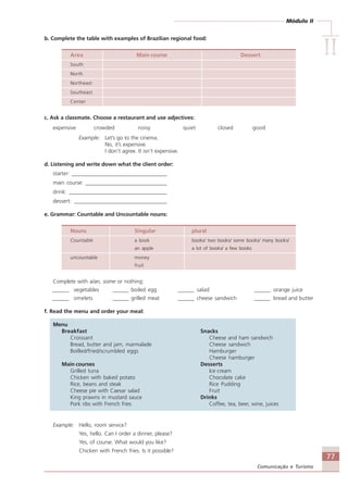 Módulo II
IIIIIIIIII
77
Comunicação e Turismo
b. Complete the table with examples of Brazilian regional food:
Area Main course Dessert
South
North
Northeast
Southeast
Center
c. Ask a classmate. Choose a restaurant and use adjectives:
expensive crowded noisy quiet closed good
Example: Let’s go to the cinema.
No, it’s expensive.
I don’t agree. It isn’t expensive.
d. Listening and write down what the client order:
starter: ___________________________________
main course: ______________________________
drink: ____________________________________
dessert: __________________________________
e. Grammar: Countable and Uncountable nouns:
Nouns Singular plural
Countable a book books/ two books/ some books/ many books/
an apple a lot of books/ a few books
uncountable money
fruit
Complete with a/an, some or nothing:
______ vegetables ______ boiled egg ______ salad ______ orange juice
______ omelets ______ grilled meat ______ cheese sandwich ______ bread and butter
f. Read the menu and order your meal:
Menu
Breakfast Snacks
Croissant Cheese and ham sandwich
Bread, butter and jam, marmalade Cheese sandwich
Boilled/fried/scrumbled eggs Hamburger
Cheese hamburger
Main courses Desserts
Grilled tuna Ice cream
Chicken with baked potato Chocolate cake
Rice, beans and steak Rice Pudding
Cheese pie with Caesar salad Fruit
King prawns in mustard sauce Drinks
Pork ribs with French fries Coffee, tea, beer, wine, juices
Example: Hello, room service?
Yes, hello. Can I order a dinner, please?
Yes, of course. What would you like?
Chicken with French fries. Is it possible?
Comunicação Aluno.p65 27/3/2007, 10:4177
 