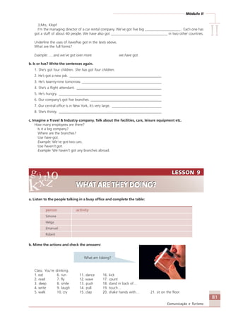Módulo II
IIIIIIIIII
81
Comunicação e Turismo
LESSON 9
WHAT ARE THEY DOING?
LESSON 9
WHAT ARE THEY DOING?
3.Mrs. Klopf
I’m the managing director of a car rental company. We’ve got five big ____________________ . Each one has
got a staff of about 40 people. We have also got ________________________________ in two other countries.
Underline the uses of have/has got in the texts above.
What are the full forms?
Example: ….and we’ve got over more we have got
b. Is or has? Write the sentences again.
1. She’s got four children. She has got four children.
2. He’s got a new job. ____________________________________________________
3. He’s twenty-nine tomorrow. _____________________________________________
4. She’s a flight attendant. ________________________________________________
5. He’s hungry. __________________________________________________________
6. Our company’s got five branches. ________________________________________
7. Our central office is in New York, It’s very large. ____________________________
8. She’s thirsty. __________________________________________________________
c. Imagine a Travel & Industry company. Talk about the facilities, cars, leisure equipment etc.
How many employees are there?
Is it a big company?
Where are the branches?
Use have got.
Example: We’ve got two cars.
Use haven’t got.
Example: We haven’t got any branches abroad.
a. Listen to the people talking in a busy office and complete the table:
person activity
Simone
Helga
Emanuel
Robert
b. Mime the actions and check the answers:
What am I doing?
Class: You’re drinking.
1. eat 6. run 11. dance 16. kick
2. read 7. fly 12. wave 17. count
3. sleep 8. smile 13. push 18. stand in back of…
4. write 9. laugh 14. pull 19. touch…
5. walk 10. cry 15. clap 20. shake hands with… 21. sit on the floor
Comunicação Aluno.p65 27/3/2007, 10:4181
 