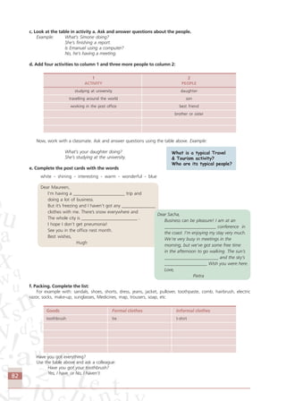 82
c. Look at the table in activity a. Ask and answer questions about the people.
Example: What’s Simone doing?
She’s finishing a report.
Is Emanuel using a computer?
No, he’s having a meeting.
d. Add four activities to column 1 and three more people to column 2:
1 2
ACTIVITY PEOPLE
studying at university daughter
travelling around the world son
working in the post office best friend
brother or sister
Now, work with a classmate. Ask and answer questions using the table above. Example:
What’s your daughter doing?
She’s studying at the university.
e. Complete the post cards with the words
white - shining - interesting - warm - wonderful - blue
Dear Maureen,
I’m having a _______________________ trip and
doing a lot of business.
But it’s freezing and I haven’t got any _______________
clothes with me. There’s snow everywhere and
The whole city is _________________________ .
I hope I don’t get pneumonia!
See you in the office nest month.
Best wishes,
Hugh
f. Packing. Complete the list:
For example with: sandals, shoes, shorts, dress, jeans, jacket, pullover, toothpaste, comb, hairbrush, electric
razor, socks, make-up, sunglasses, Medicines, map, trousers, soap, etc
Goods Formal clothes Informal clothes
toothbrush tie t-shirt
Have you got everything?
Use the table above and ask a colleague:
Have you got your toothbrush?
Yes, I have. or No, I haven’t.
What is a typical Travel
& Tourism activity?
Who are its typical people?
Dear Sacha,
Business can be pleasure! I am at an
_______________________ conference in
the coast. I’m enjoying my stay very much.
We’re very busy in meetings in the
morning, but we’ve got some free time
in the afternoon to go walking. The sun’s
________________________ and the sky’s
___________________ Wish you were here.
Love,
Pietra
Comunicação Aluno.p65 27/3/2007, 10:4182
 