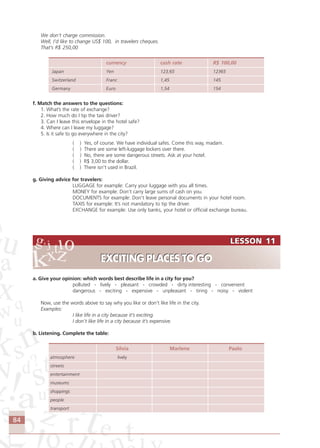 84
We don’t charge commission.
Well, I’d like to change US$ 100, in travelers cheques.
That’s R$ 250,00
currency cash rate R$ 100,00
Japan Yen 123,65 12365
Switzerland Franc 1,45 145
Germany Euro 1,54 154
f. Match the answers to the questions:
1. What’s the rate of exchange?
2. How much do I tip the taxi driver?
3. Can I leave this envelope in the hotel safe?
4. Where can I leave my luggage?
5. Is it safe to go everywhere in the city?
( ) Yes, of course. We have individual safes. Come this way, madam.
( ) There are some left-luggage lockers over there.
( ) No, there are some dangerous streets. Ask at your hotel.
( ) R$ 3,00 to the dollar.
( ) There isn’t used in Brazil.
g. Giving advice for travelers:
LUGGAGE for example: Carry your luggage with you all times.
MONEY for example: Don’t carry large sums of cash on you.
DOCUMENTS for example: Don’t leave personal documents in your hotel room.
TAXIS for example: It’s not mandatory to tip the driver.
EXCHANGE for example: Use only banks, your hotel or official exchange bureau.
a. Give your opinion: which words best describe life in a city for you?
polluted - lively - pleasant - crowded - dirty interesting - convenient
dangerous - exciting - expensive - unpleasant - tiring - noisy - violent
Now, use the words above to say why you like or don’t like life in the city.
Examples:
I like life in a city because it’s exciting.
I don’t like life in a city because it’s expensive.
b. Listening. Complete the table:
Silvia Marlene Paolo
atmosphere lively
streets
entertainment
museums
shoppings
people
transport
LESSON 11
EXCITING PLACES TO GO
LESSON 11
EXCITING PLACES TO GO
Comunicação Aluno.p65 27/3/2007, 10:4184
 