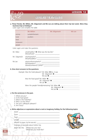 86
a. Three friends, Mr. Millan, Mr. Gilgamesh and Ms Lee are talking about their trip last week. Were they
business trips or holidays?
Listen again and complete the table:
Mr. Millan Mr. Gilgamesh Ms Lee
activity sunbath/fantastic
hotel excellent
food
restaurant
people
Listen again and make the questions:
Mr. Milan what/trip/like? What was the trip like?
Where/hotel? _______________________________
Mr. Gilgamesh why/trip/awful?______________________________
What/food/like? _____________________________
Ms Lee why/conference/awful? _______________________
Who/speakers? ______________________________
Where/conference center? ____________________
b. Give short answers to the questions:
Example: Was the hotel pleasant? Mr. Milan Yes, it was
Mr. Gilgamesh ..........................................................
Ms Lee ......................................................................
Was the food good? Mr. Milan ........................................................................
Mr. Gilgamesh ................................................................
Ms Lee ............................................................................
Were the people friendly/interesting? Mr. Milan .............................................
Mr. Gilgamesh .....................................
Ms Lee .................................................
c. Put the sentences in the past.
1. Where are you?
2. Is the food good?
3. What is the hotel like?
4. Who is at the office?
5. Are your colleagues pleasant?
6. Am I busy?
e. Write adjectives or expressions about a real or imaginary holiday for the following topics:
Hotel ____________________________________________________
room ____________________________________________________
food _____________________________________________________
people ___________________________________________________
Where? (in town, by the sea etc) _____________________________
Interview a classmate about his/her trip:
Begin like this: Where was your trip?
What was your hotel like?
LESSON 12
LEISURE TRAVELERS
LESSON 12
LEISURE TRAVELERS
Comunicação Aluno.p65 27/3/2007, 10:4186
 