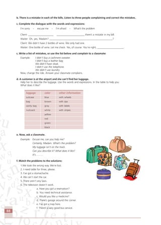 88
b. There is a mistake in each of the bills. Listen to three people complaining and correct the mistakes.
c. Complete the dialogue with the words and expressions:
I’m sorry - excuse me - I’m afraid - What’s the problem
Client: ____________________ ______________________ there’s a mistake in my bill.
Waiter: Oh, yes, Madam? __________________________________________________?
Client: We didn’t have 2 bottles of wine. We only had one.
Waiter: One bottle of wine. Let me check. Yes, of course. You’re right, _____________________.
c. Write a list of mistakes, or use the list below and complain to a classmate:
Example: I didn’t buy a cashmere sweater.
I didn’t buy a leather bag.
We didn’t have steak.
I didn’t use the telephone.
We didn’t use laundry.
Now, change the role. Answer your classmate complains.
d. A customer is at the airport and she can’t find her luggage.
Help her to describe the luggage. Use the words and expressions. In the table to help you:
What does it like?
luggage color other information
suitcase blue with wheels
bag brown with zips
vanity bag gray with labels
rucksack white with stripes
yellow
red
green
black
e. Now, ask a classmate.
Example: Excuse me, can you help me?
Certainly, Madam. What’s the problem?
My luggage isn’t on the track.
Can you describe it? What does it like?
It’s………
f. Match the problems to the solutions:
1.We took the wrong way. We’re lost.
2. I need table for three, please.
3. I’ve got a stomachache.
4. We can’t start the car.
5. There aren’t any taxis.
6. The television doesn’t work.
a. Have you got a reservation?
b. You need technical assistance.
c. Would you like a medicine?
d. There’s garage around the corner.
e. I’ve got a map here.
f. There’s a very good bus service.
Comunicação Aluno.p65 27/3/2007, 10:4188
 