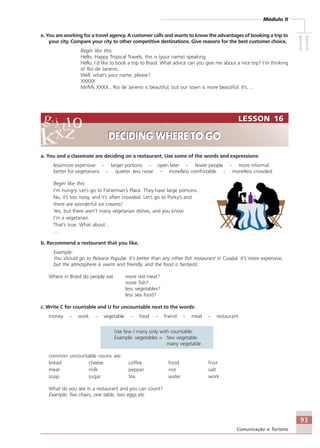 Módulo II
IIIIIIIIII
93
Comunicação e Turismo
e. You are working for a travel agency. A customer calls and wants to know the advantages of booking a trip to
your city. Compare your city to other competitive destinations. Give reasons for the best customer choice.
Begin like this:
Hello, Happy Tropical Travels, this is (your name) speaking.
Hello, I’d like to book a trip to Brasil. What advice can you give me about a nice trip? I’m thinking
of Rio de Janeiro.
Well, what’s your name, please?
XXXXX
Mr/Ms XXXX , Rio de Janeiro is beautiful, but our town is more beautiful. It’s….
a. You and a classmate are deciding on a restaurant. Use some of the words and expressions:
less/more expensive - larger portions - open later - fewer people - more informal
better for vegetarians - quieter less noise - more/less comfortable - more/less crowded
Begin like this:
I’m hungry. Let’s go to Fisherman’s Place. They have large portions.
No, it’s too noisy, and it’s often crowded. Let’s go to Porky’s and
there are wonderful ice creams!
Yes, but there aren’t many vegetarian dishes, and you know
I’m a vegetarian.
That’s true. What about…
…
b. Recommend a restaurant that you like.
Example:
You should go to Peixaria Popular. It’s better than any other fish restaurant in Cuiabá. It’s more expensive,
but the atmosphere is warm and friendly, and the food is fantastic.
Where in Brasil do people eat more red meat?
more fish?
less vegetables?
less sea food?
c. Write C for countable and U for uncountable next to the words:
money - work - vegetable - food - friend - meal - restaurant
Use few / many only with countable.
Example: vegetables > few vegetable
many vegetable
common uncountable nouns are:
bread cheese coffee food fruit
meat milk pepper rice salt
soap sugar tea water work
What do you see in a restaurant and you can count?
Example: five chairs, one table, two eggs etc
LESSON 16
DECIDING WHERE TO GO
LESSON 16
DECIDING WHERE TO GO
Comunicação Aluno.p65 27/3/2007, 10:4193
 