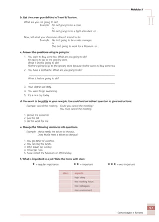 Módulo II
IIIIIIIIII
97
Comunicação e Turismo
b. List the career possibilities in Travel & Tourism.
What are you not going to do?
Example: I’m not going to be a cook.
or
I’m not going to be a fight attendant. or…
Now, tell what your classmates doesn’t intend to do:
Example: He isn’t going to be a sales manager.
or
She isn’t going to work for a Museum. or…
c. Answer the questions using be going to:
1. You want to buy some tea. What are you going to do?
I’m going to go to the grocery store.
What is she/he going to do?
She/he’s going to go to the grocery store because she/he wants to buy some tea.
2. You have a toothache. What are you going to do?
_____________________________________________________________________
What is he/she going to do?
_____________________________________________________________________
3. Your clothes are dirty.
4. You want to go swimming.
5. It’s a nice day today.
d. You want to be polite in your new job. Use could and an indirect question to give instructions:
Example: cancel the meeting Could you cancel the meeting?
You must cancel the meeting.
1. phone the customer
2. pay the bill
3. do this work for me
e. Change the following sentences into questions.
Example: Maria needs the ticket to Manaus.
Does Maria need a ticket to Manaus?
1. You got time for a coffee.
2. You can stay for lunch.
3. John leaves on Sunday.
4. I must go now.
5. Susie visited the Museum on Wednesday.
f. What is important in a job? Rate the items with stars:
= regular importance = important = very important
stars aspects
high salary
few working hours
nice colleagues
nice environment
Comunicação Aluno.p65 27/3/2007, 10:4197
 