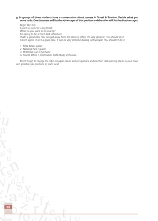 98
g. In groups of three students have a conversation about careers in Travel & Tourism. Decide what you
want to do. One classmate will list the advantages of that position and the other will list the disadvantages.
Begin like this:
I want to work for a big Hotel.
What do you want to do exactly?
I’m going to be a front desk attendant.
That’s a good idea. You can get away from the stress in office. It’s very dynamic. You should do it.
I don’t agree. It isn’t a good idea. It can be very stressful dealing with people. You shouldn’t do it.
1. Pizza Bella / waiter
2. National Park / guard
3. TR Rental Cars / mechanic
4. Tourist Office / information technology technician
Don’t forget to change the roles. Imagine places and occupations and mention real working places in your town
and possible job positions in each local.
Comunicação Aluno.p65 27/3/2007, 10:4198
 