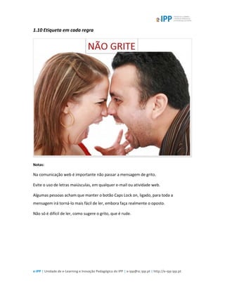 e-IPP | Unidade de e-Learning e Inovação Pedagógica do IPP | e-ipp@sc.ipp.pt | http://e-ipp.ipp.pt
1.10 Etiqueta em cada regra
Notas:
Na comunicação web é importante não passar a mensagem de grito.
Evite o uso de letras maiúsculas, em qualquer e-mail ou atividade web.
Algumas pessoas acham que manter o botão Caps Lock on, ligado, para toda a
mensagem irá torná-lo mais fácil de ler, embora faça realmente o oposto.
Não só é difícil de ler, como sugere o grito, que é rude.
 