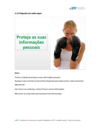 e-IPP | Unidade de e-Learning e Inovação Pedagógica do IPP | e-ipp@sc.ipp.pt | http://e-ipp.ipp.pt
1.11 Etiqueta em cada regra
Notas:
Tenha o cuidado de proteja as suas informações pessoais
Qualquer coisa inserida na internet fica disponível para todos verem, evite acrescentar
algo pessoal.
Isto inclui o seu endereço, número fiscal e outras informações.
Não tornar as coisas fáceis para pessoas mal intencionadas.
 