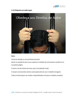 e-IPP | Unidade de e-Learning e Inovação Pedagógica do IPP | e-ipp@sc.ipp.pt | http://e-ipp.ipp.pt
1.12 Etiqueta em cada regra
Notas:
Tenha em atenção as Leis de Direitos de Autor.
Alertar os estudantes para nunca copiarem o trabalho de outra pessoa e publicá-lo na
sua própria página.
É contra a lei dos direitos de autor, pois é considerado roubo.
É sempre uma boa ideia solicitar autorização antes de usar o trabalho de alguém.
Todas as fontes devem ser citadas e disponibilizado o link para o trabalho completo.
 