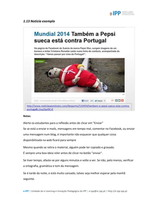 e-IPP | Unidade de e-Learning e Inovação Pedagógica do IPP | e-ipp@sc.ipp.pt | http://e-ipp.ipp.pt
1.13 Notícia exemplo
Notas:
Alerte os estudantes para a reflexão antes de clicar em "Enviar"
Se se está a enviar e-mails, mensagens em tempo real, comentar no Facebook, ou enviar
uma mensagem num blog, é importante não esquecer que qualquer coisa
disponibilizada na web ficará para sempre
Mesmo quando se retira o material, alguém pode ter copiado e gravado.
É sempre uma boa ideia reler antes de clicar no botão "enviar".
Se tiver tempo, afaste-se por alguns minutos e volte a ver. Se não, pelo menos, verificar
a ortografia, gramática e tom da mensagem.
Se é tarde da noite, e está muito cansado, talvez seja melhor esperar pela manhã
seguinte.
 
