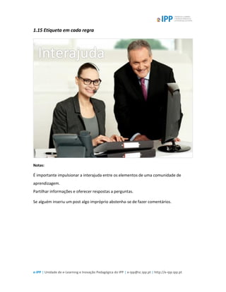 e-IPP | Unidade de e-Learning e Inovação Pedagógica do IPP | e-ipp@sc.ipp.pt | http://e-ipp.ipp.pt
1.15 Etiqueta em cada regra
Notas:
É importante impulsionar a interajuda entre os elementos de uma comunidade de
aprendizagem.
Partilhar informações e oferecer respostas a perguntas.
Se alguém inseriu um post algo impróprio abstenha-se de fazer comentários.
 