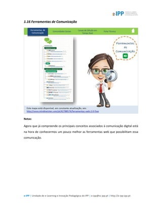 e-IPP | Unidade de e-Learning e Inovação Pedagógica do IPP | e-ipp@sc.ipp.pt | http://e-ipp.ipp.pt
1.16 Ferramentas de Comunicação
Notas:
Agora que já compreende os principais conceitos associados à comunicação digital está
na hora de conhecermos um pouco melhor as ferramentas web que possibilitam essa
comunicação.
 