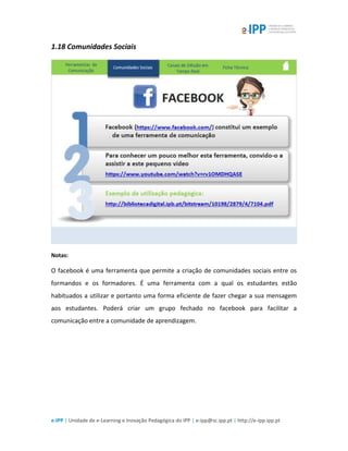 e-IPP | Unidade de e-Learning e Inovação Pedagógica do IPP | e-ipp@sc.ipp.pt | http://e-ipp.ipp.pt
1.18 Comunidades Sociais
Notas:
O facebook é uma ferramenta que permite a criação de comunidades sociais entre os
formandos e os formadores. É uma ferramenta com a qual os estudantes estão
habituados a utilizar e portanto uma forma eficiente de fazer chegar a sua mensagem
aos estudantes. Poderá criar um grupo fechado no facebook para facilitar a
comunicação entre a comunidade de aprendizagem.
 