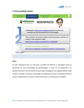 e-IPP | Unidade de e-Learning e Inovação Pedagógica do IPP | e-ipp@sc.ipp.pt | http://e-ipp.ipp.pt
1.19 Comunidades Sociais
Notas:
Os wiki constituem sites na web para a partilha de ficheiros e mensagem entre os
elementos de uma comunidade de aprendizagem. É como se os estudantes e os
docentes tivessem um site comum em que todos conseguem criar páginas web de modo
simples e intuitivo. É útil para a promoção de trabalhos de alunos no sentido de ficarem
visíveis e disponíveis na internet e não circunscritos a um LMS (como o moodle).
 