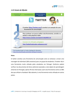 e-IPP | Unidade de e-Learning e Inovação Pedagógica do IPP | e-ipp@sc.ipp.pt | http://e-ipp.ipp.pt
1.21 Canais de Difusão
Notas:
O twitter constitui uma ferramenta de comunicação como se estivesse a enviar uma
mensagem de telemóvel (180 caracteres) para um grupo de estudantes. O twitter não é
uma ferramenta muito utilizada pelos estudantes em Portugal. Conforme poderá
verificar nos documentos de leitura adicional associadas a este objeto de aprendizagem
(Internet em Portugal), apenas 9% dos internautas usam esta ferramenta contra os 98%
dos que utilizam o facebook. Não obstante, é uma ferramenta muito utilizada em outros
países.
 