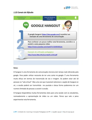 e-IPP | Unidade de e-Learning e Inovação Pedagógica do IPP | e-ipp@sc.ipp.pt | http://e-ipp.ipp.pt
1.22 Canais de Difusão
Notas:
O hangout é uma ferramenta de comunicação síncrona (em tempo real) oferecida pela
google. Para poder utilizar necessita de ter uma conta no google. É uma ferramenta
muito eficaz em termos de transmissão de voz e imagem. Só podem estar até 10
pessoas na “sala virtual”. Mas uma vez que é possível selecionar a opção de hangout on
air, a sessão poderá ser transmitida via youtube e dessa forma poderemos ter um
numero ilimitado de pessoas a assistir à sessão.
O hangout disponibiliza muitas ferramentas úteis para uma sessão com os estudantes,
nomeadamente a apresentação de slides ou um video. Penso que vale a pena
experimentar esta ferramenta.
 