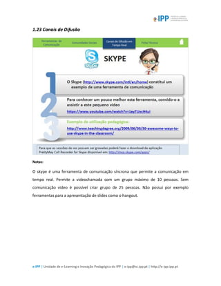e-IPP | Unidade de e-Learning e Inovação Pedagógica do IPP | e-ipp@sc.ipp.pt | http://e-ipp.ipp.pt
1.23 Canais de Difusão
Notas:
O skype é uma ferramenta de comunicação síncrona que permite a comunicação em
tempo real. Permite a videochamada com um grupo máximo de 10 pessoas. Sem
comunicação video é possível criar grupo de 25 pessoas. Não possui por exemplo
ferramentas para a apresentação de slides como o hangout.
 
