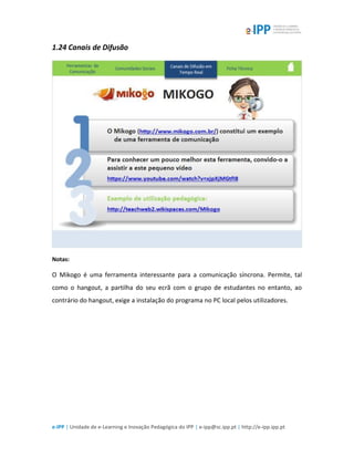 e-IPP | Unidade de e-Learning e Inovação Pedagógica do IPP | e-ipp@sc.ipp.pt | http://e-ipp.ipp.pt
1.24 Canais de Difusão
Notas:
O Mikogo é uma ferramenta interessante para a comunicação síncrona. Permite, tal
como o hangout, a partilha do seu ecrã com o grupo de estudantes no entanto, ao
contrário do hangout, exige a instalação do programa no PC local pelos utilizadores.
 