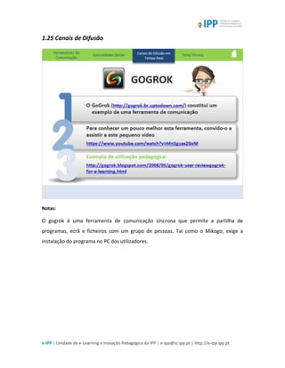 e-IPP | Unidade de e-Learning e Inovação Pedagógica do IPP | e-ipp@sc.ipp.pt | http://e-ipp.ipp.pt
1.25 Canais de Difusão
Notas:
O gogrok é uma ferramenta de comunicação síncrona que permite a partilha de
programas, ecrã e ficheiros com um grupo de pessoas. Tal como o Mikogo, exige a
instalação do programa no PC dos utilizadores.
 