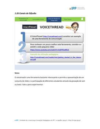 e-IPP | Unidade de e-Learning e Inovação Pedagógica do IPP | e-ipp@sc.ipp.pt | http://e-ipp.ipp.pt
1.26 Canais de Difusão
Notas:
O voicetread é uma ferramenta bastante interessante e permite a apresentação de um
conjunto de slides e a participação de diferentes estudantes através da gravação de som
ou texto. Vale a pena experimentar.
 