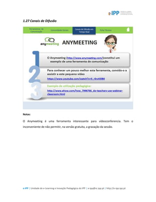 e-IPP | Unidade de e-Learning e Inovação Pedagógica do IPP | e-ipp@sc.ipp.pt | http://e-ipp.ipp.pt
1.27 Canais de Difusão
Notas:
O Anymeeting é uma ferramenta interessante para vídeoconferencia. Tem o
inconveniente de não permitir, na versão gratuita, a gravação da sessão.
 