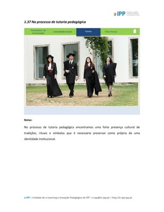 e-IPP | Unidade de e-Learning e Inovação Pedagógica do IPP | e-ipp@sc.ipp.pt | http://e-ipp.ipp.pt
1.37 No processo de tutoria pedagógica
Notas:
No processo de tutoria pedagógica encontramos uma forte presença cultural de
tradições, rituais e símbolos que é necessário preservar como própria da uma
identidade institucional.
 