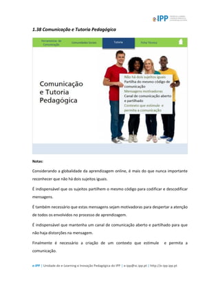 e-IPP | Unidade de e-Learning e Inovação Pedagógica do IPP | e-ipp@sc.ipp.pt | http://e-ipp.ipp.pt
1.38 Comunicação e Tutoria Pedagógica
Notas:
Considerando a globalidade da aprendizagem online, é mais do que nunca importante
reconhecer que não há dois sujeitos iguais.
É indispensável que os sujeitos partilhem o mesmo código para codificar e descodificar
mensagens.
É também necessário que estas mensagens sejam motivadoras para despertar a atenção
de todos os envolvidos no processo de aprendizagem.
É indispensável que mantenha um canal de comunicação aberto e partilhado para que
não haja distorções na mensagem.
Finalmente é necessário a criação de um contexto que estimule e permita a
comunicação.
 