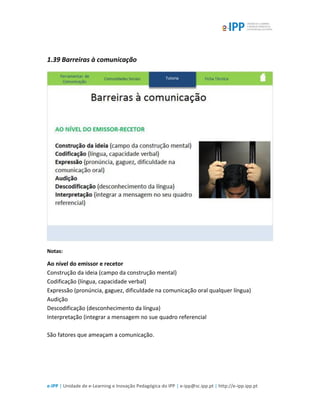 e-IPP | Unidade de e-Learning e Inovação Pedagógica do IPP | e-ipp@sc.ipp.pt | http://e-ipp.ipp.pt
1.39 Barreiras à comunicação
Notas:
Ao nível do emissor e recetor
Construção da ideia (campo da construção mental)
Codificação (língua, capacidade verbal)
Expressão (pronúncia, gaguez, dificuldade na comunicação oral qualquer língua)
Audição
Descodificação (desconhecimento da língua)
Interpretação (integrar a mensagem no sue quadro referencial
São fatores que ameaçam a comunicação.
 
