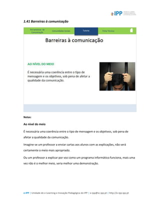 e-IPP | Unidade de e-Learning e Inovação Pedagógica do IPP | e-ipp@sc.ipp.pt | http://e-ipp.ipp.pt
1.41 Barreiras à comunicação
Notas:
Ao nível do meio
É necessária uma coerência entre o tipo de mensagem e os objetivos, sob pena de
afetar a qualidade da comunicação.
Imagine-se um professor a enviar cartas aos alunos com as explicações, não será
certamente o meio mais apropriado.
Ou um professor a explicar por voz como um programa informático funciona, mais uma
vez não é o melhor meio, seria melhor uma demonstração.
 