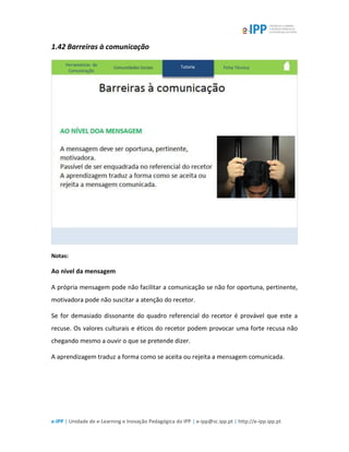 e-IPP | Unidade de e-Learning e Inovação Pedagógica do IPP | e-ipp@sc.ipp.pt | http://e-ipp.ipp.pt
1.42 Barreiras à comunicação
Notas:
Ao nível da mensagem
A própria mensagem pode não facilitar a comunicação se não for oportuna, pertinente,
motivadora pode não suscitar a atenção do recetor.
Se for demasiado dissonante do quadro referencial do recetor é provável que este a
recuse. Os valores culturais e éticos do recetor podem provocar uma forte recusa não
chegando mesmo a ouvir o que se pretende dizer.
A aprendizagem traduz a forma como se aceita ou rejeita a mensagem comunicada.
 