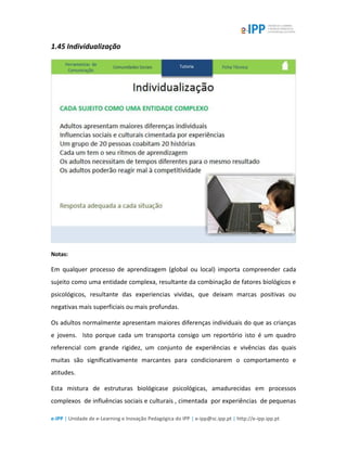 e-IPP | Unidade de e-Learning e Inovação Pedagógica do IPP | e-ipp@sc.ipp.pt | http://e-ipp.ipp.pt
1.45 Individualização
Notas:
Em qualquer processo de aprendizagem (global ou local) importa compreender cada
sujeito como uma entidade complexa, resultante da combinação de fatores biológicos e
psicológicos, resultante das experiencias vividas, que deixam marcas positivas ou
negativas mais superficiais ou mais profundas.
Os adultos normalmente apresentam maiores diferenças individuais do que as crianças
e jovens. Isto porque cada um transporta consigo um reportório isto é um quadro
referencial com grande rigidez, um conjunto de experiências e vivências das quais
muitas são significativamente marcantes para condicionarem o comportamento e
atitudes.
Esta mistura de estruturas biológicase psicológicas, amadurecidas em processos
complexos de influências sociais e culturais , cimentada por experiências de pequenas
 