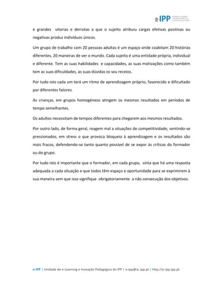 e-IPP | Unidade de e-Learning e Inovação Pedagógica do IPP | e-ipp@sc.ipp.pt | http://e-ipp.ipp.pt
e grandes vitorias e derrotas a que o sujeito atribuiu cargas efetivas positivas ou
negativas produz indivíduos únicos.
Um grupo de trabalho com 20 pessoas adultas é um espaço onde coabitam 20 histórias
diferentes, 20 maneiras de ver o mundo. Cada sujeito é uma entidade própria, individual
e diferente. Tem as suas habilidades e capacidades, as suas motivações como também
tem as suas dificuldades, as suas dúvidas os seu receios.
Por tudo isto cada um terá um ritmo de aprendizagem próprio, favorecido e dificultado
por diferentes fatores.
As crianças, em grupos homogéneos atingem os mesmos resultados em períodos de
tempo semelhantes.
Os adultos necessitam de tempos diferentes para chegarem aos mesmos resultados.
Por outro lado, de forma geral, reagem mal a situações de competitividade, sentindo-se
pressionados, em stress o que provoca bloqueio à aprendizagem e os resultados são
mais fracos, defendendo-se tanto quanto possível de se expor às críticas do formador
ou do grupo.
Por tudo isto é importante que o formador, em cada grupo, sinta que há uma resposta
adequada a cada situação e que todos têm espaço e oportunidade para se exprimirem à
sua maneira sem que isso signifique obrigatoriamente a não consecução dos objetivos.
 