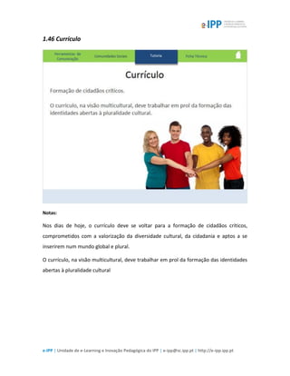 e-IPP | Unidade de e-Learning e Inovação Pedagógica do IPP | e-ipp@sc.ipp.pt | http://e-ipp.ipp.pt
1.46 Currículo
Notas:
Nos dias de hoje, o currículo deve se voltar para a formação de cidadãos críticos,
comprometidos com a valorização da diversidade cultural, da cidadania e aptos a se
inserirem num mundo global e plural.
O currículo, na visão multicultural, deve trabalhar em prol da formação das identidades
abertas à pluralidade cultural
 