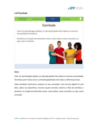 e-IPP | Unidade de e-Learning e Inovação Pedagógica do IPP | e-ipp@sc.ipp.pt | http://e-ipp.ipp.pt
1.47 Currículo
Notas:
Falar em aprendizagem global, ou educação global não implica as mesmas necessidades
formativas pois muitas vezes o conteúdo globalizado não traduz as diferenças locais.
Cada sociedade continuará a produzir os seus conteúdos. Uma vez que alguém lê uma
ideia, aplica sua experiência, rescreve aquele conceito, estamos a falar de semiótica e
portanto, na criação de elementos novos, novas ideias, novos conceitos, ou seja, outro
conteúdo
 