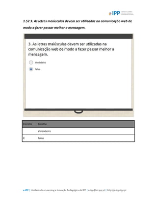 e-IPP | Unidade de e-Learning e Inovação Pedagógica do IPP | e-ipp@sc.ipp.pt | http://e-ipp.ipp.pt
1.52 3. As letras maiúsculas devem ser utilizadas na comunicação web de
modo a fazer passar melhor a mensagem.
Correto Escolha
Verdadeiro
X Falso
 