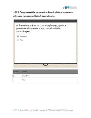 e-IPP | Unidade de e-Learning e Inovação Pedagógica do IPP | e-ipp@sc.ipp.pt | http://e-ipp.ipp.pt
1.55 6. É uma boa prática na comunicação web, ajudar e promover a
interajuda numa comunidade de aprendizagem.
Correto Escolha
X Verdadeiro
Falso
 