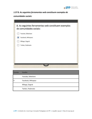 e-IPP | Unidade de e-Learning e Inovação Pedagógica do IPP | e-ipp@sc.ipp.pt | http://e-ipp.ipp.pt
1.57 8. As seguintes ferramentas web constituem exemplos de
comunidades sociais:
Correto Escolha
Youtube, Slideshare
X Facebook, Wikispace
Mikogo, Gogrok
Twitter, Podomatic
 