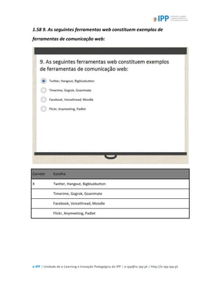 e-IPP | Unidade de e-Learning e Inovação Pedagógica do IPP | e-ipp@sc.ipp.pt | http://e-ipp.ipp.pt
1.58 9. As seguintes ferramentas web constituem exemplos de
ferramentas de comunicação web:
Correto Escolha
X Twitter, Hangout, Bigbluebutton
Timerime, Gogrok, Goanimate
Facebook, Voicethread, Moodle
Flickr, Anymeeting, Padlet
 