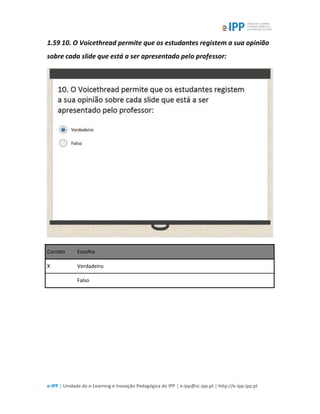 e-IPP | Unidade de e-Learning e Inovação Pedagógica do IPP | e-ipp@sc.ipp.pt | http://e-ipp.ipp.pt
1.59 10. O Voicethread permite que os estudantes registem a sua opinião
sobre cada slide que está a ser apresentado pelo professor:
Correto Escolha
X Verdadeiro
Falso
 