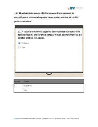 e-IPP | Unidade de e-Learning e Inovação Pedagógica do IPP | e-ipp@sc.ipp.pt | http://e-ipp.ipp.pt
1.61 12. A tutoria tem como objetivo desencadear o processo de
aprendizagem, procurando agregar novos conhecimentos, de caráter
prático e modelar.
Correto Escolha
X Verdadeiro
Falso
 