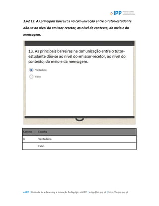 e-IPP | Unidade de e-Learning e Inovação Pedagógica do IPP | e-ipp@sc.ipp.pt | http://e-ipp.ipp.pt
1.62 13. As principais barreiras na comunicação entre o tutor-estudante
dão-se ao nível do emissor-recetor, ao nível do contexto, do meio e da
mensagem.
Correto Escolha
X Verdadeiro
Falso
 