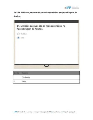 e-IPP | Unidade de e-Learning e Inovação Pedagógica do IPP | e-ipp@sc.ipp.pt | http://e-ipp.ipp.pt
1.63 14. Métodos passivos são os mais aproriados na Aprendizagem de
Adultos.
Correto Escolha
Verdadeiro
X Falso
 
