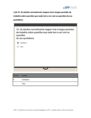 e-IPP | Unidade de e-Learning e Inovação Pedagógica do IPP | e-ipp@sc.ipp.pt | http://e-ipp.ipp.pt
1.64 15. Os adultos normalmente reagem mal a longos períodos de
trabalho sobre questões que nada tem a ver com as questões do seu
quotidiano.
Correto Escolha
X Verdadeiro
Falso
 