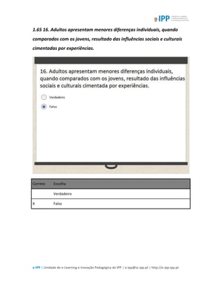 e-IPP | Unidade de e-Learning e Inovação Pedagógica do IPP | e-ipp@sc.ipp.pt | http://e-ipp.ipp.pt
1.65 16. Adultos apresentam menores diferenças individuais, quando
comparados com os jovens, resultado das influências sociais e culturais
cimentadas por experiências.
Correto Escolha
Verdadeiro
X Falso
 