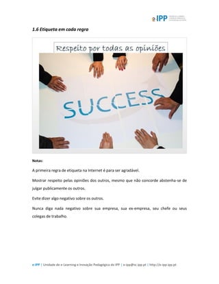 e-IPP | Unidade de e-Learning e Inovação Pedagógica do IPP | e-ipp@sc.ipp.pt | http://e-ipp.ipp.pt
1.6 Etiqueta em cada regra
Notas:
A primeira regra de etiqueta na Internet é para ser agradável.
Mostrar respeito pelas opiniões dos outros, mesmo que não concorde abstenha-se de
julgar publicamente os outros.
Evite dizer algo negativo sobre os outros.
Nunca diga nada negativo sobre sua empresa, sua ex-empresa, seu chefe ou seus
colegas de trabalho.
 