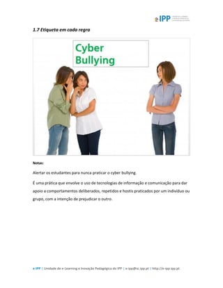 e-IPP | Unidade de e-Learning e Inovação Pedagógica do IPP | e-ipp@sc.ipp.pt | http://e-ipp.ipp.pt
1.7 Etiqueta em cada regra
Notas:
Alertar os estudantes para nunca praticar o cyber bullying.
É uma prática que envolve o uso de tecnologias de informação e comunicação para dar
apoio a comportamentos deliberados, repetidos e hostis praticados por um indivíduo ou
grupo, com a intenção de prejudicar o outro.
 